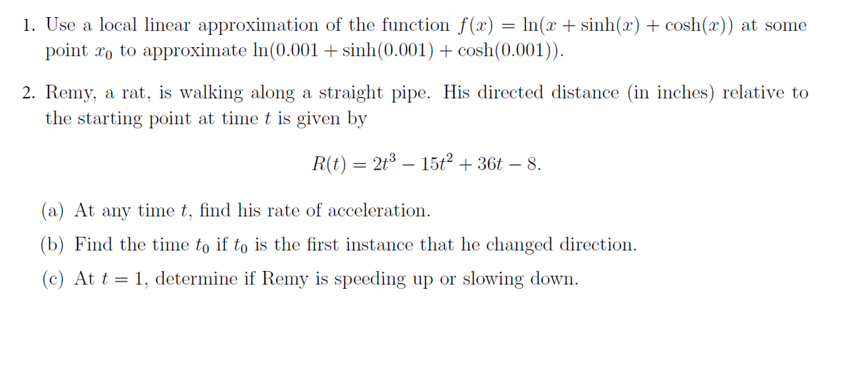 1. Use a local linear approximation of the function f(x) = ln(x + sinh(x) + cosh(x)) at some
point o to approximate In (0.001+ sinh(0.001) + cosh(0.001)).
2. Remy, a rat, is walking along a straight pipe. His directed distance (in inches) relative to
the starting point at time t is given by
R(t) = 2t³ — 15t² + 36t – 8.
(a) At any time t, find his rate of acceleration.
(b) Find the time to if to is the first instance that he changed direction.
(c) At t = 1, determine if Remy is speeding up or slowing down.