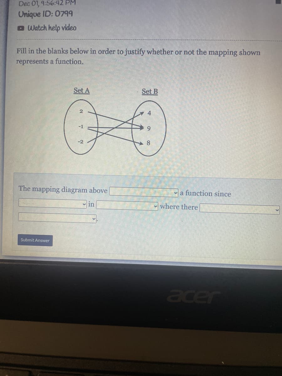 Dec 01, 9:56:42 PM
Unique ID: 0799
Watch help video
Fill in the blanks below in order to justify whether or not the mapping shown
represents a function.
Set A
Submit Answer
2
The mapping diagram above
in
Set B
4
9
8
a function since
where there
acer