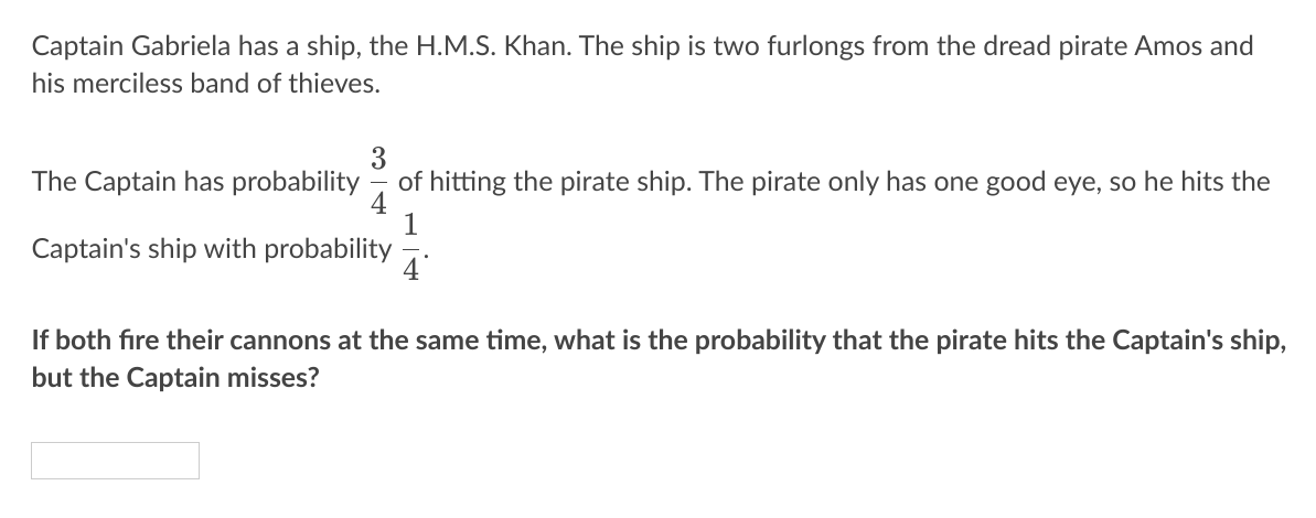 Captain Gabriela has a ship, the H.M.S. Khan. The ship is two furlongs from the dread pirate Amos and
his merciless band of thieves.
The Captain has probability
3
of hitting the pirate ship. The pirate only has one good eye, so he hits the
1
Captain's ship with probability
If both fire their cannons at the same time, what is the probability that the pirate hits the Captain's ship,
but the Captain misses?
