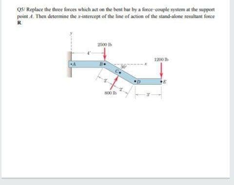 QS/ Replace the three forces which act on the bent bar by a force-couple system at the support
point A. Then determine the x-intereept of the line of action of the stand-alone resultant force
R.
2500 lb
1200 Ib
A
B.
S00 Ih
