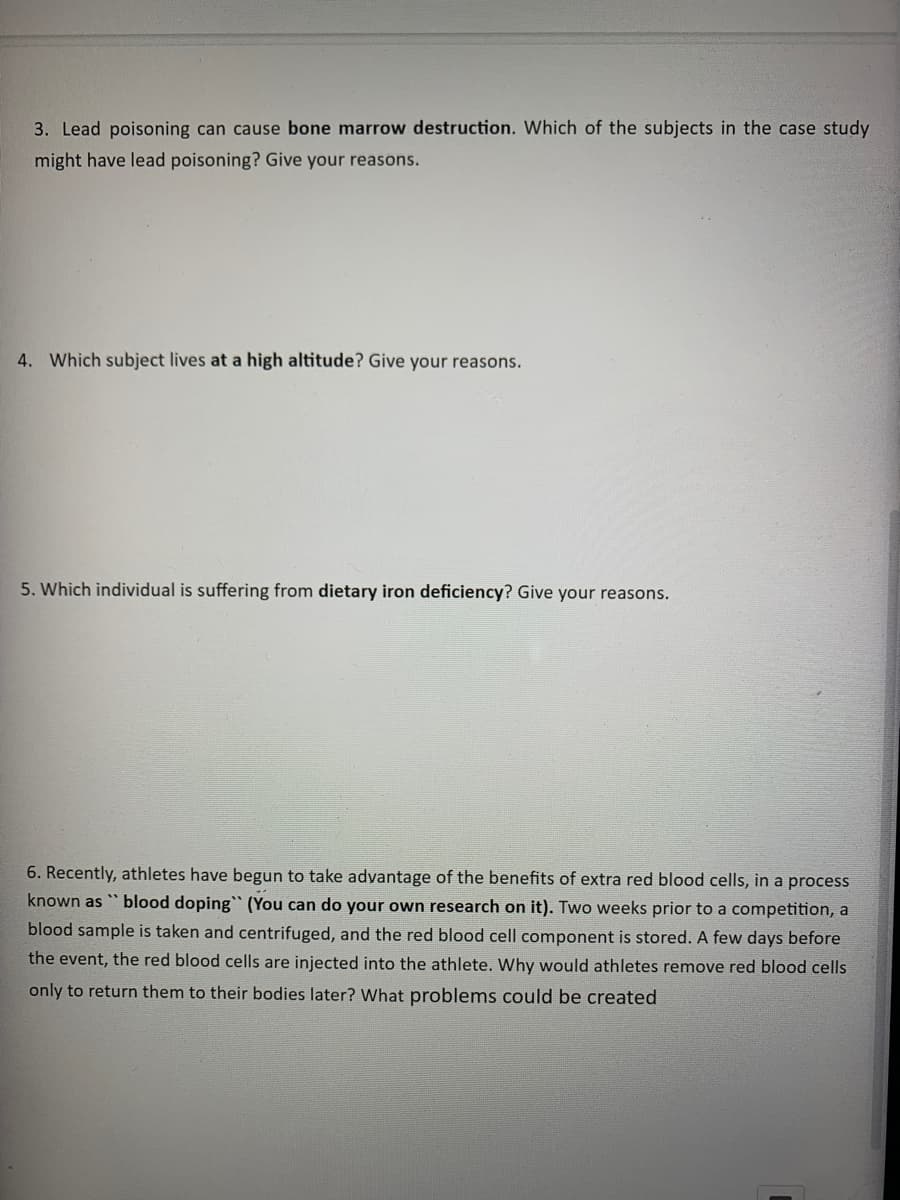 3. Lead poisoning can cause bone marrow destruction. Which of the subjects in the case study
might have lead poisoning? Give your reasons.
4. Which subject lives at a high altitude? Give your reasons.
5. Which individual is suffering from dietary iron deficiency? Give your reasons.
6. Recently, athletes have begun to take advantage of the benefits of extra red blood cells, in a process
known as "blood doping" (You can do your own research on it). Two weeks prior to a competition, a
blood sample is taken and centrifuged, and the red blood cell component is stored. A few days before
the event, the red blood cells are injected into the athlete. Why would athletes remove red blood cells
only to return them to their bodies later? What problems could be created