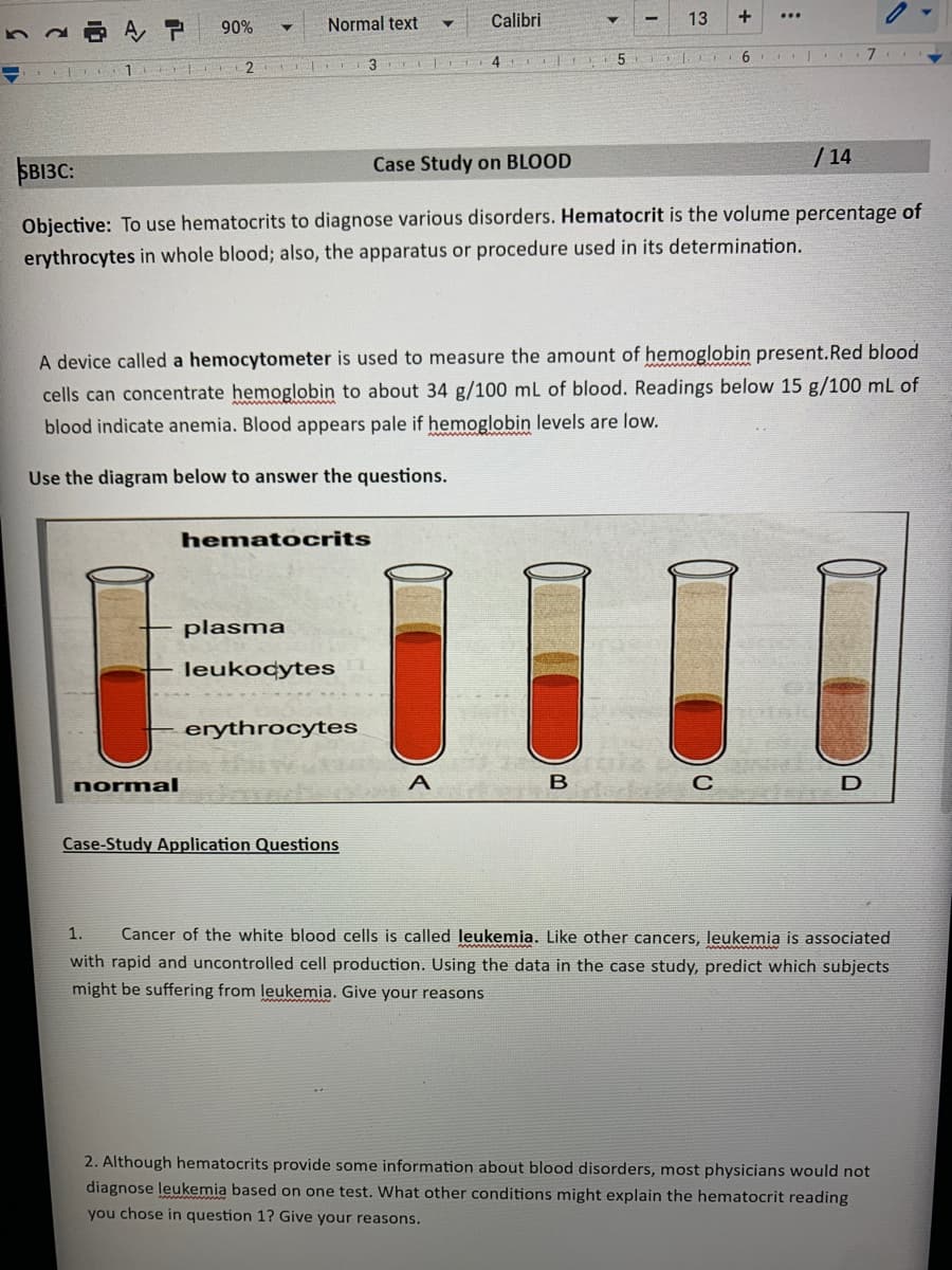 90%
+
Calibri
...
AP
61
2 IT
3 4
SB13C:
Case Study on BLOOD
/14
Objective: To use hematocrits to diagnose various disorders. Hematocrit is the volume percentage of
erythrocytes in whole blood; also, the apparatus or procedure used in its determination.
A device called a hemocytometer is used to measure the amount of hemoglobin present. Red blood
cells can concentrate hemoglobin to about 34 g/100 mL of blood. Readings below 15 g/100 mL of
blood indicate anemia. Blood appears pale if hemoglobin levels are low.
Use the diagram below to answer the questions.
hematocrits
plasma
leukocytes
erythrocytes
normal
B
dedes C
D
Case-Study Application Questions
1. Cancer of the white blood cells is called leukemia. Like other cancers, leukemia is associated
with rapid and uncontrolled cell production. Using the data in the case study, predict which subjects
might be suffering from leukemia. Give your reasons
2. Although hematocrits provide some information about blood disorders, most physicians would not
diagnose leukemia based on one test. What other conditions might explain the hematocrit reading
you chose in question 1? Give your reasons.
13
Normal text