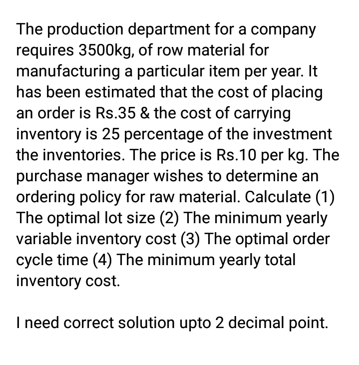 The production department for a company
requires 3500kg, of row material for
manufacturing a particular item per year. It
has been estimated that the cost of placing
an order is Rs.35 & the cost of carrying
inventory is 25 percentage of the investment
the inventories. The price is Rs.10 per kg. The
purchase manager wishes to determine an
ordering policy for raw material. Calculate (1)
The optimal lot size (2) The minimum yearly
variable inventory cost (3) The optimal order
cycle time (4) The minimum yearly total
inventory cost.
I need correct solution upto 2 decimal point.
