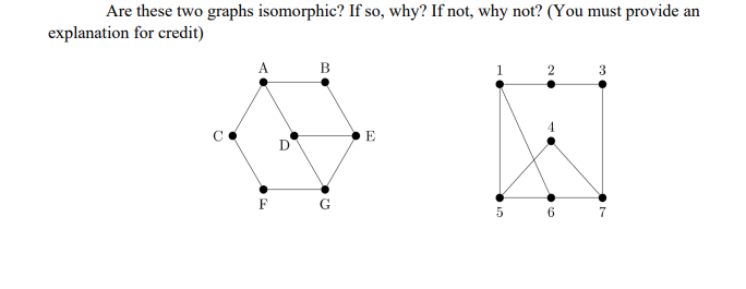 Are these two graphs isomorphic? If so, why? If not, why not? (You must provide an
explanation for credit)
A
F
e.
B
G
E
1
5
2
TO
6
3
