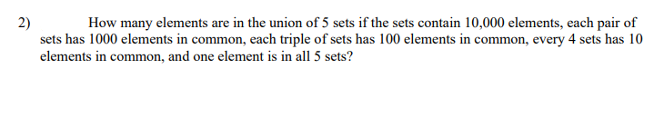 2)
How many elements are in the union of 5 sets if the sets contain 10,000 elements, each pair of
sets has 1000 elements in common, each triple of sets has 100 elements in common, every 4 sets has 10
elements in common, and one element is in all 5 sets?