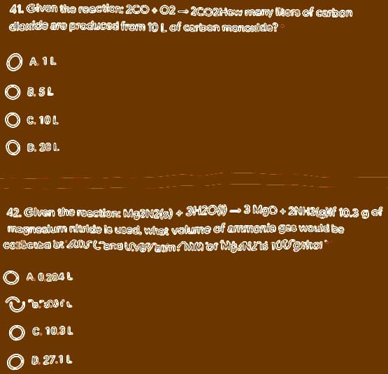 41. Given the reaction: 2C0 • 02- 2CO2HeN meny liters of carbon
dioxide are produced frem 10Lof cartsen manoxide?
O
A. 1L
O 8. SL
C. 10 L
D. 20 L
42. Given the reaction: Mg3N2is) + 3120N - 3 MgO + 2NH3gMf 10.3 g of
magnesiurm niaricde is used, what velume ef arrmania gas would be
O A 0 204 L
O C. 10.3L
D. 27.1 L
