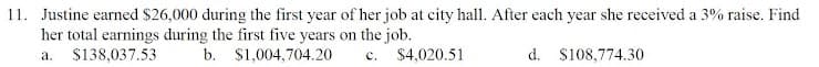 11. Justine earned $26,000 during the first year of her job at city hall. After each year she received a 3% raise. Find
her total earnings during the first five years on the job.
$138,037.53
b. $1,004,704.20
c. $4,020.51
d. S108,774.30
а.
