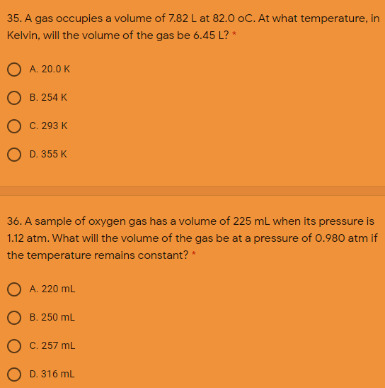 35. A gas occupies a volume of 7.82 L at 82.0 oC. At what temperature, in
Kelvin, will the volume of the gas be 6.45 L? *
O A. 20.0 K
О в. 254 К
Ос. 293 К
O D. 355 K
36. A sample of oxygen gas has a volume of 225 mL when its pressure is
1.12 atm. What will the volume of the gas be at a pressure of 0.980 atm if
the temperature remains constant? *
O A. 220 mL
О в. 250 mL
О С.257 mL
O D. 316 mL
