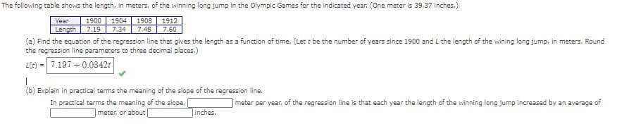 The following table shows the length, in meters, of the winning long jump in the Olympic Games for the indicated year. (One meter is 39.37 inches.)
Year
1900
1904
1908
1912
Length
7.19
7.34
7.48
7.60
(a) Find the equation of the regression line that gives the length as a function of time. (Let t be the number of years since 1900 and L the length of the wining long jump, in meters. Round
the regression line parameters to three decimal places.)
L(t) = 7.197 + 0.0342t
(b) Explain in practical terms the meaning of the slope of the regression line.
In practical terms the meaning of the slope,
meter, or about
meter per year, of the regression line is that each year the length of the winning long jump increased by an average of
inches.
