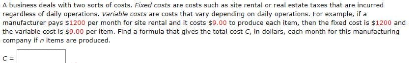 A business deals with two sorts of costs. Fixed costs are costs such as site rental or real estate taxes that are incurred
regardless of daily operations. Variable costs are costs that vary depending on daily operations. For example, if a
manufacturer pays $1200 per month for site rental and it costs $9.00 to produce each item, then the fixed cost is $1200 and
the variable cost is $9.00 per item. Find a formula that gives the total cost C, in dollars, each month for this manufacturing
company if n items are produced.
C =
