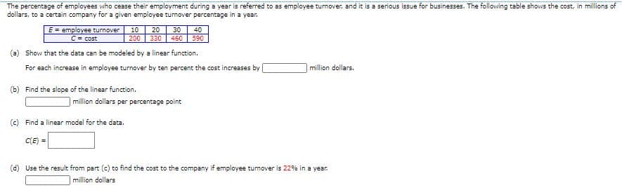 The percentage of employees who cease their employment during a year is referred to as employee turmover, and it is a serious issue for businesses. The following table shows the cost, in millions of
dollars, to a certain company for a given employee turnover percentage in a year.
E = employee turnover
C= cost
10
20
30
40
200
330
460
590
(a) Show that the data can be modeled by a linear function.
For each increase in employee turnover by ten percent the cost increases by
million dollars.
(b) Find the slope of the linear function.
million dollars per percentage point
(c) Find a linear model for the data.
C(E) =
(d) Use the result from part (c) to find the cost to the company if employee turnover is 22% in a year.
million dollars

