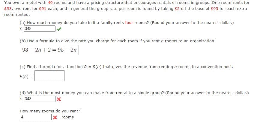 You own a motel with 49 rooms and have a pricing structure that encourages rentals of rooms in groups. One room rents for
$93, two rent for $91 each, and in general the group rate per room is found by taking $2 off the base of $93 for each extra
room rented.
(a) How much money do you take in if a family rents four rooms? (Round your answer to the nearest dollar.)
$ 348
(b) Use a formula to give the rate you charge for each room if you rent n rooms to an organization.
93 – 2n+ 2 = 95 – 2n
(c) Find a formula for a function R = R(n) that gives the revenue from renting n rooms to a convention host.
R(n) =
(d) What is the most money you can make from rental to a single group? (Round your answer to the nearest dollar.)
$ 348
How many rooms do you rent?
4
x rooms
