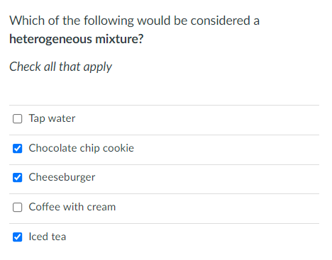 Which of the following would be considered a
heterogeneous mixture?
Check all that apply
O Tap water
Chocolate chip cookie
Cheeseburger
O Coffee with cream
V Iced tea
