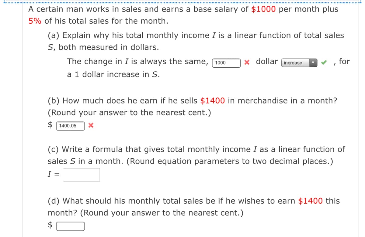 A certain man works in sales and earns a base salary of $1000 per month plus
5% of his total sales for the month.
(a) Explain why his total monthly income I is a linear function of total sales
S, both measured in dollars.
The change in I is always the same,
x dollar increase
for
1000
a 1 dollar increase in S.
(b) How much does he earn if he sells $1400 in merchandise in a month?
(Round your answer to the nearest cent.)
$ 1400.05
(c) Write a formula that gives total monthly income I as a linear function of
sales S in a month. (Round equation parameters to two decimal places.)
I =
(d) What should his monthly total sales be if he wishes to earn $1400 this
month? (Round your answer to the nearest cent.)
$
