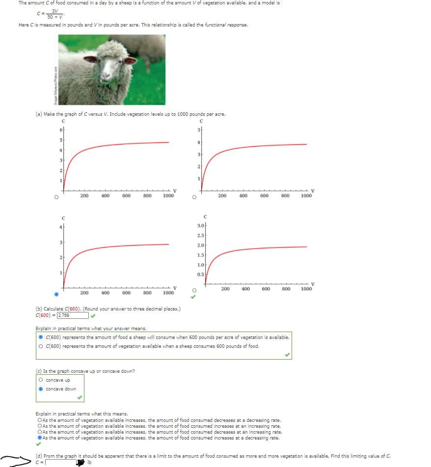 The amount C of food consumed in a day by a sheep is a function of the amount V of vegetation available, and a model is
3V
C=.
50 + V
Here Cis measured in pounds and V in pounds per acre. This relationship is called the functional response.
(a) Make the graph of C versus V. Include vegetation levels up to 1000 pounds per acre.
5
3
2
2
200
400
600
800
1000
200
400
600
800
1000
3.0}
2.5
3
2.0
1.5
2
1.0
0.5
200
400
600
800
1000
200
400
600
800
1000
(b) Calculate C(600). (Round your answer to three decimal places.)
C(600)
= 2.769
Explain in practical terms what your answer means.
O C(600) represents the amount of food a sheep will consume when 600 pounds per acre of vegetation is available.
O C(600) represents the amount of vegetation available when a sheep consumes 600 pounds of food.
(c) Is the graph concave up or concave down?
concave up
concave down
Explain in practical terms what this means.
OAs the amount of vegetation available increases, the amount of food consumed decreases at a decreasing rate.
OAs the amount of vegetation available increases, the amount of food consumed increases at an increasing rate.
O As the amount of vegetation available increases, the amount of food consumed decreases at an increasing rate.
OAs the amount of vegetation available increases, the amount of food consumed increases at a decreasing rate.
(d) From the graph it should be apparent that there is a limit to the amount of food consumed as more and more vegetation is available. Find this limiting value of C.
Ib
G an deg
