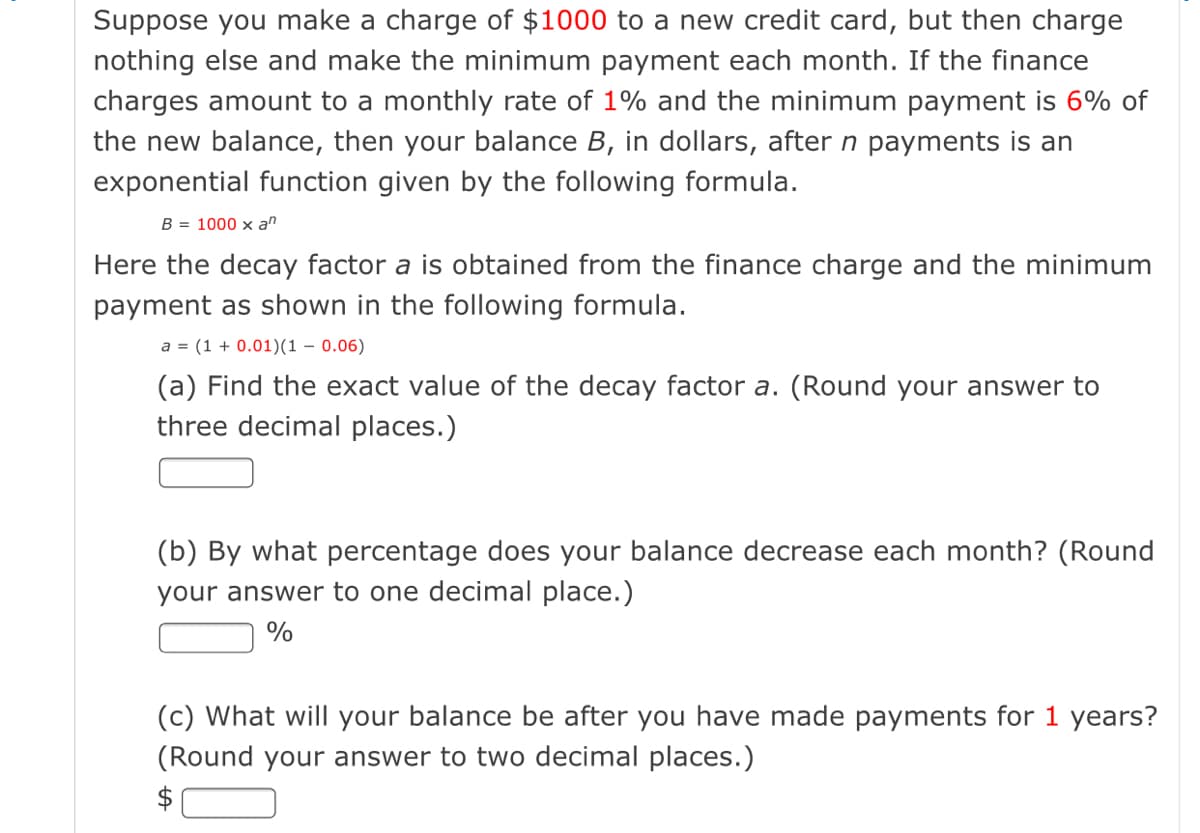 Suppose you make a charge of $1000 to a new credit card, but then charge
nothing else and make the minimum payment each month. If the finance
charges amount to a monthly rate of 1% and the minimum payment is 6% of
the new balance, then your balance B, in dollars, after n payments is an
exponential function given by the following formula.
B = 1000 x an
Here the decay factor a is obtained from the finance charge and the minimum
payment as shown in the following formula.
a = (1 + 0.01)(1 – 0.06)
(a) Find the exact value of the decay factor a. (Round your answer to
three decimal places.)
(b) By what percentage does your balance decrease each month? (Round
your answer to one decimal place.)
(c) What will your balance be after you have made payments for 1 years?
(Round your answer to two decimal places.)
$
