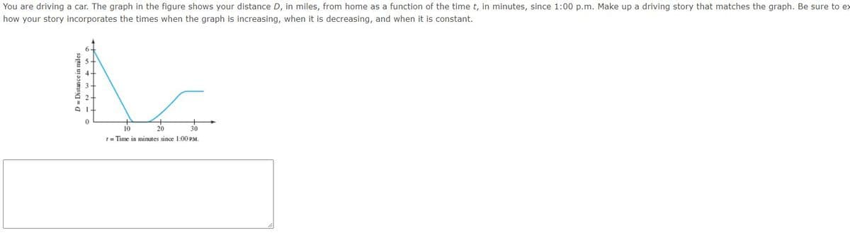 You are driving a car. The graph in the figure shows your distance D, in miles, from home as a function of the time t, in minutes, since 1:00 p.m. Make up a driving story that matches the graph. Be sure to ex
how your story incorporates the times when the graph is increasing, when it is decreasing, and when it is constant.
10
20
t= Time in minutes since 1:00 PM.
D = Distance in miles
