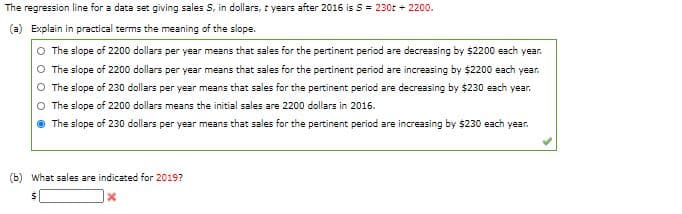 The regression line for a data set giving sales S, in dollars, t years after 2016 is S = 230t + 2200.
(a) Explain in practical terms the meaning of the slope.
The slope of 2200 dollars per year means that sales for the pertinent period are decreasing by $2200 each year.
O The slope of 2200 dollars per year means that sales for the pertinent period are increasing by $2200 each year.
O The slope of 230 dollars per year means that sales for the pertinent period are decreasing by $230 each year.
O The slope of 2200 dollars means the initial sales are 2200 dollars in 2016.
The slope of 230 dollars per year means that sales for the pertinent period are increasing by $230 each year.
(b) What sales are indicated for 2019?
