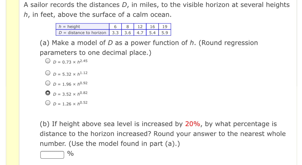 A sailor records the distances D, in miles, to the visible horizon at several heights
h, in feet, above the surface of a calm ocean.
h = height
6.
8
12
16
19
D = distance to horizon
3.3 3.6| 4.7
5.4
5.9
(a) Make a model of D as a power function of h. (Round regression
parameters to one decimal place.)
OD = 0.73 × h2.45
D = 5.32 × h1.12
D = 1.96 × h0.92
D = 3.52 × h0.82
D = 1.26 × h0.52
(b) If height above sea level is increased by 20%, by what percentage is
distance to the horizon increased? Round your answer to the nearest whole
number. (Use the model found in part (a).)
