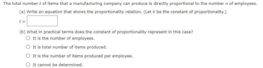 The total number t of items that a manufacturing company can produce is directly proportional to the number n of employees.
(a) Write an equation that shows the proportionality relation. (Let k be the constant of proportionality.)
t =
(b) What in practical terms does the constant of proportionality represent in this case?
O It is the number of employees.
It is total number of items produced.
O It is the number of items produced per employee.
O It cannot be determined.

