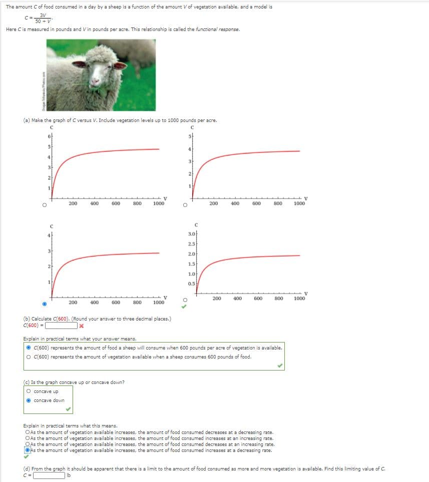 The amount Cof food consumed in a day by a sheep is a function of the amount V of vegetation available, and a model is
3V
C =
50 + V
Here Cis measured in pounds and V in pounds per acre. This relationship is called the functional response.
(a) Make the graph of C versus V. Include vegetation levels up to 1000 pounds per acre.
4
3
3
2
2
1
200
400
600
800
1000
200
400
600
800
1000
3.0
2.5
3.
2.0
1.5
2
1.0
0.5
V
1000
200
400
600
800
200
400
600
800
1000
(b) Calculate C(600). (Round your answer to three decimal places.)
C(600) =
Explain in practical terms what your answer means.
O C(600) represents the amount of food a sheep will consume when 600 pounds per acre of vegetation is available.
O C(600) represents the amount of vegetation available when a sheep consumes 600 pounds of food.
(c) Is the graph concave up or concave down?
O concave up
O concave down
Explain in practical terms what this means.
O As the amount of vegetation available increases, the amount of food consumed decreases at a decreasing rate.
OAs the amount of vegetation available increases, the amount of food consumed increases at an increasing rate.
„OAs the amount of vegetation available increases, the amount of food consumed decreases at an increasing rate.
OAs the amount of vegetation available increases, the amount of food consumed increases at a decreasing rate.
(d) From the graph it should be apparent that there is a limit to the amount of food consumed as more and more vegetation is available. Find this limiting value of C.
C =
|Ib
