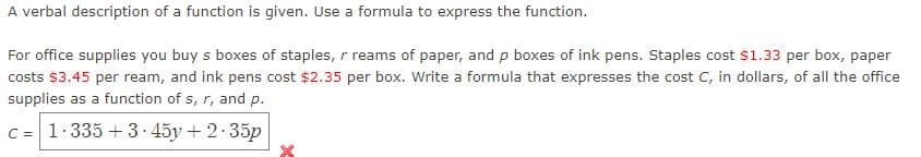A verbal description of a function is given. Use a formula to express the function.
For office supplies you buy s boxes of staples, r reams of paper, and p boxes of ink pens. Staples cost $1.33 per box, paper
costs $3.45 per ream, and ink pens cost $2.35 per box. Write a formula that expresses the cost C, in dollars, of all the office
supplies as a function of s, r, and p.
C = 1.335 + 3 45y + 2.35p
