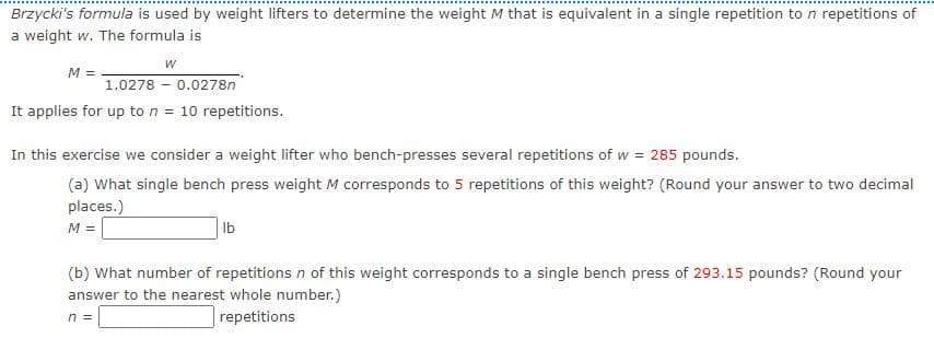 Brzycki's formula is used by weight lifters to determine the weight M that is equivalent in a single repetition to n repetitions of
a weight w. The formula is
M =
1.0278 - 0.0278n
It applies for up to n = 10 repetitions.
In this exercise we consider a weight lifter who bench-presses several repetitions of w = 285 pounds.
(a) What single bench press weight M corresponds to 5 repetitions of this weight? (Round your answer to two decimal
places.)
M =
Ib
(b) What number of repetitions n of this weight corresponds to a single bench press of 293.15 pounds? (Round your
answer to the nearest whole number.)
n =
repetitions
