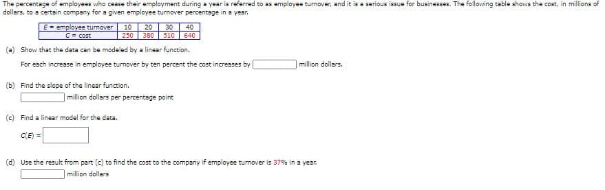 The percentage of employees who cease their employment during a year is referred to as employee turnover, and it is a serious issue for businesses. The following table shows the cost, in millions of
dollars, to a certain company for a given employee turnover percentage in a year.
E = employee turnover
C= cost
10
20
30
40
250
380
510
640
(a) Show that the data can be modeled by a linear function.
For each increase in employee turnover by ten percent the cost increases by
million dollars.
(b) Find the slope of the linear function.
million dollars per percentage point
(c) Find a linear model for the data.
C(E) =
(d) Use the result from part (c) to find the cost to the company if employee turmover is 37% in a year.
million dollars
