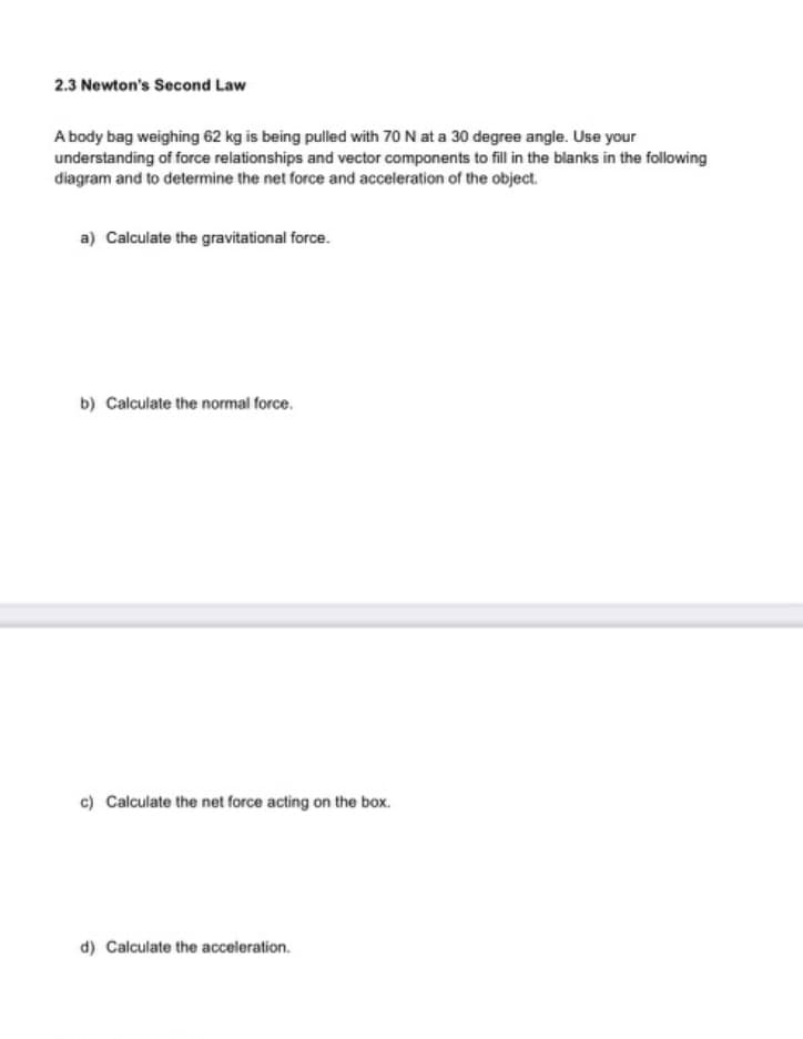 2.3 Newton's Second Law
A body bag weighing 62 kg is being pulled with 70 N at a 30 degree angle. Use your
understanding of force relationships and vector components to fill in the blanks in the following
diagram and to determine the net force and acceleration of the object.
a) Calculate the gravitational force.
b) Calculate the normal force.
c) Calculate the net force acting on the box.
d) Calculate the acceleration.
