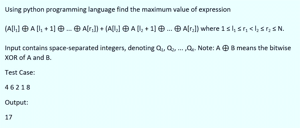 Using python programming language find the maximum value of expression
(A[l,] O A [I, + 1] .. O A[r;]) + (A[I,] O A [I, + 1] O... O A[r2]) where 1sl sr, < l, s r, < N.
Input contains space-separated integers, denoting Q, Q2, ... ,Qx. Note: A O B means the bitwise
XOR of A and B.
Test Case:
46218
Output:
17
