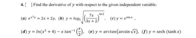 4. [ ] Find the derivative of y with respect to the given independent variable:
Ins
7x
(a) e*³y = 2x + 2y, (b) y = logs
(c) y = xsinx,
3x+2
(d) y = In(x2 + 4) – x tan
1G), (e) y = arctan(arcsin vr), () y = sech (tanh x)
