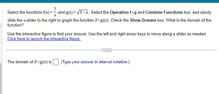 1
Select the functions f(x)= and g(x)=√√5-x. Select the Operation f.g and Combine Functions box, and slowly
slide the x-slider to the right to graph the function (f. g)(x). Check the Show Domain box. What is the domain of the
function?
Use the interactive figure to find your answer. Use the left and right arrow keys to move along a slider as needed.
Click here to launch the interactive figure.
The domain of (f.g)(x) is (Type your answer in interval notation.)
