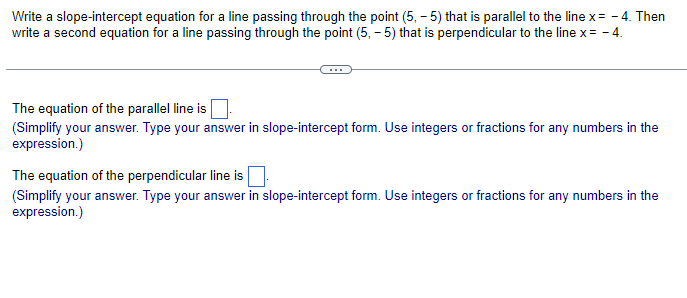 Write a slope-intercept equation for a line passing through the point (5,-5) that is parallel to the line x = -4. Then
write a second equation for a line passing through the point (5,-5) that is perpendicular to the line x= - 4.
The equation of the parallel line is
(Simplify your answer. Type your answer in slope-intercept form. Use integers or fractions for any numbers in the
expression.)
The equation of the perpendicular line is
(Simplify your answer. Type your answer in slope-intercept form. Use integers or fractions for any numbers in the
expression.)