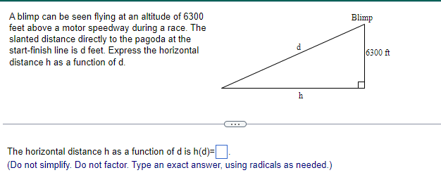 A blimp can be seen flying at an altitude of 6300
feet above a motor speedway during a race. The
slanted distance directly to the pagoda at the
start-finish line is d feet. Express the horizontal
distance h as a function of d.
d
h
The horizontal distance h as a function of d is h(d)=
(Do not simplify. Do not factor. Type an exact answer, using radicals as needed.)
Blimp
6300 ft