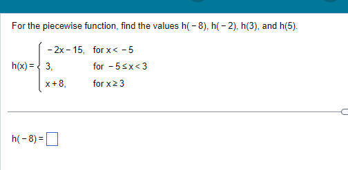 For the piecewise function, find the values h(-8), h(-2), h(3), and h(5).
-2x-15, for x < -5
h(x) = 3,
h(-8)=
x+8,
for -5<x<3
for x ≥ 3