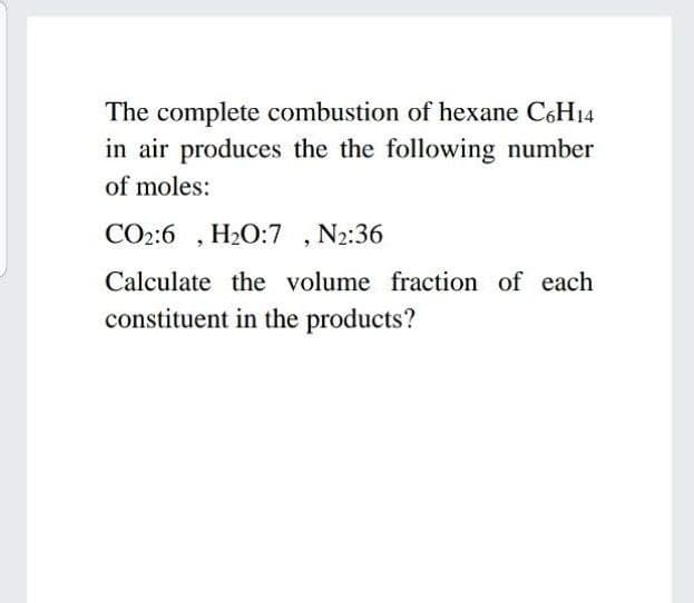 The complete combustion of hexane C6H14
in air produces the the following number
of moles:
CO2:6 , H2O:7 , N2:36
Calculate the volume fraction of each
constituent in the products?
