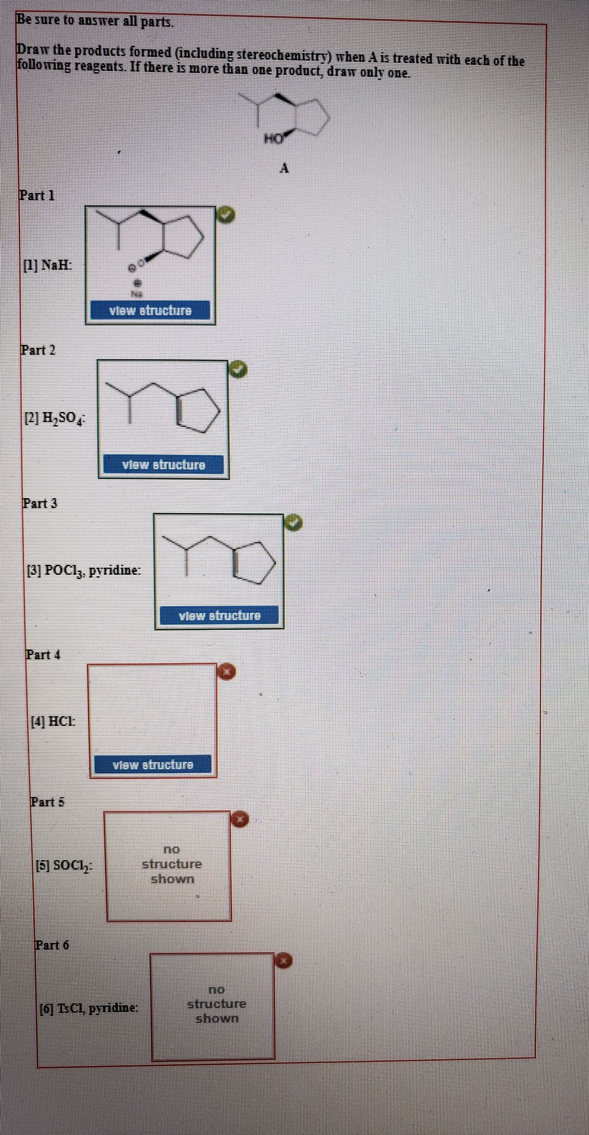 Be sure to aDswer all parts.
Draw the products formed (including stereochemistry) wben A is treated with each of the
following reagents. If there is more than one product, draw only one.
HO
Part 1
[1) NaH:
view etructure
Part 2
2) H,SO
view atructure
Part 3
3) POC1,, pyridine:
view atructure
Part 4
[4 HCL
vlew etructure
Part 5
no.
structure
shown
(S] SOGI,
Part 6
[6] TSC1, pyridine:
structure
shown
