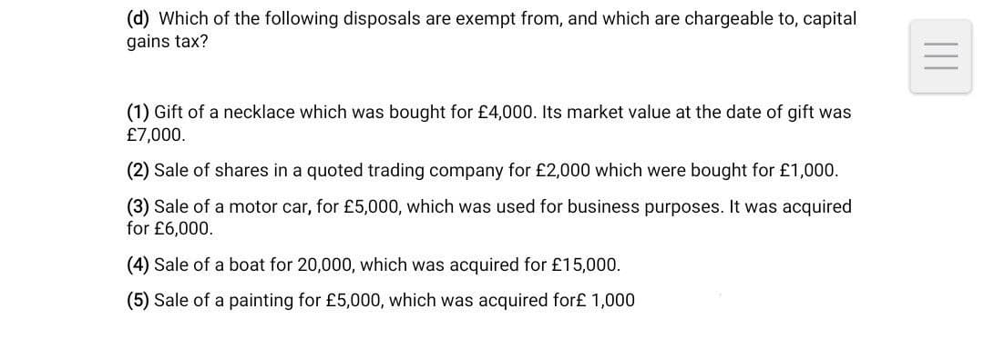 (d) Which of the following disposals are exempt from, and which are chargeable to, capital
gains tax?
(1) Gift of a necklace which was bought for £4,000. Its market value at the date of gift was
£7,000.
(2) Sale of shares in a quoted trading company for £2,000 which were bought for £1,000.
(3) Sale of a motor car, for £5,000, which was used for business purposes. It was acquired
for £6,000.
(4) Sale of a boat for 20,000, which was acquired for £15,000.
(5) Sale of a painting for £5,000, which was acquired for£ 1,000
