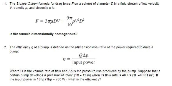 1. The Stokes-Oseen formula for drag force Fon a sphere of diameter D in a fluid stream of low velocity
V, density p, and viscosity u is:
9T
F = 3TuDV +
16PD?
Is this formula dimensionally homogenous?
2. The efficiency n of a pump is defined as the (dimensionless) ratio of the power required to drive a
pump:
QAp
input power
Where Q is the volume rate of flow and Ap is the pressure rise produced by the pump. Suppose that a
certain pump develops a pressure of Ibf/in? (1ft = 12 in) when its flow rate is 40 L/s (1L =0.001 m). If
the input power is 16hp (1hp = 760 W), what is the efficiency?
