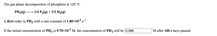 The gas phase decomposition of phosphine at 120 °C
PH3(g) → 1/4 P4(g) + 3/2 H2(g)
is first order in PH3 with a rate constant of 1.80×102 s1.
If the initial concentration of PH3 is 9.70×10² M, the concentration of PH3 will be 0.586
M after 100 s have passed.
