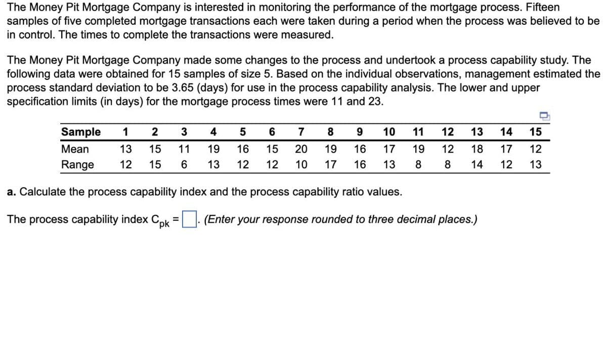 The Money Pit Mortgage Company is interested in monitoring the performance of the mortgage process. Fifteen
samples of five completed mortgage transactions each were taken during a period when the process was believed to be
in control. The times to complete the transactions were measured.
The Money Pit Mortgage Company made some changes to the process and undertook a process capability study. The
following data were obtained for 15 samples of size 5. Based on the individual observations, management estimated the
process standard deviation to be 3.65 (days) for use in the process capability analysis. The lower and upper
specification limits (in days) for the mortgage process times were 11 and 23.
Sample 1 2 3 4 5 6 7 8
Mean 13 15 11 19 16 15 20 19
Range 12 15 6 13 12 12 10 17
a. Calculate the process capability index and the process capability ratio values.
Th process capability index Cpk
9 10 11 12 13 14 15
16 17 19
16 13 8
12 18
8
14
(Enter your response rounded to three decimal places.)
17 12
12
13