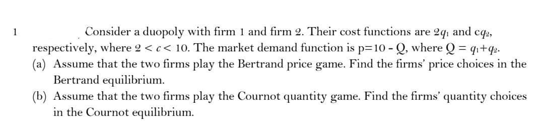 1
Consider a duopoly with firm 1 and firm 2. Their cost functions are 2q₁ and cq2,
respectively, where 2 < c < 10. The market demand function is p=10-Q, where Q=q₁+9₂.
(a) Assume that the two firms play the Bertrand price game. Find the firms' price choices in the
Bertrand equilibrium.
(b) Assume that the two firms play the Cournot quantity game. Find the firms' quantity choices
in the Cournot equilibrium.