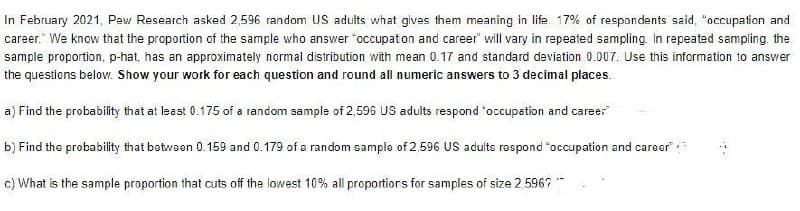 In February 2021, Pew Research asked 2,596 random US adults what gives them meaning in life. 17% of respondents said, "occupation and
career. We know that the proportion of the sample who answer "occupation and career" will vary in repeated sampling. In repeated sampling, the
sample proportion, p-hat, has an approximately normal distribution with mean 0.17 and standard deviation 0.007. Use this information to answer
the questions below. Show your work for each question and round all numeric answers to 3 decimal places.
a) Find the probability that at least 0.175 of a random sample of 2,596 US adults respond "occupation and career
b) Find the probability that between 0.159 and 0.179 of a random sample of 2,596 US adults respond "occupation and career
c) What is the sample proportion that cuts off the lowest 10% all proportions for samples of size 2,596?**