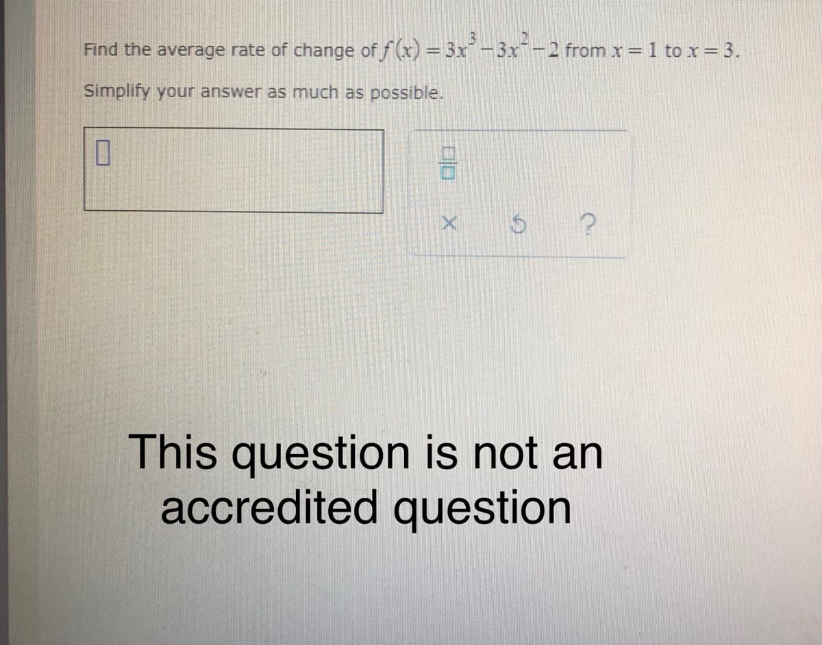 Find the average rate of change of f (x) = 3x-3x-2 from x = 1 to x = 3.
Simplify your answer as much as possible.
This question is not an
accredited question
