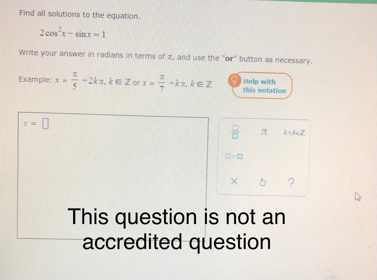 Find all solutions to the equation.
2 cos x- sinx= 1
Write your answer in radians in terms of T, and use the "or" button as necessary.
+2kn, kEZ or x = = -kn, kEZ
Help with
this notation
Example: x =
kzkeZ
This question is not an
accredited question
