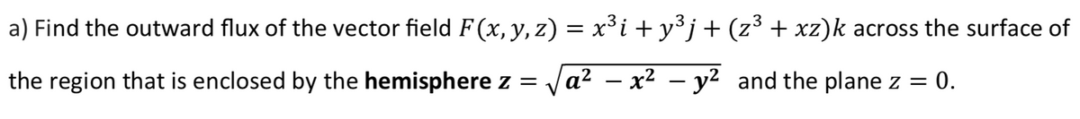 a) Find the outward flux of the vector field F(x, y, z) = x³i + y³ j + (z³ + xz)k across the surface of
the region that is enclosed by the hemisphere z =
Va² – x² – y² and the plane z = 0.
