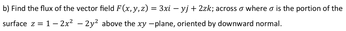 b) Find the flux of the vector field F (x, y,z) = 3xi – yj + 2zk; across o where o is the portion of the
surface z = 1 – 2x2 – 2y² above the xy -plane, oriented by downward normal.
