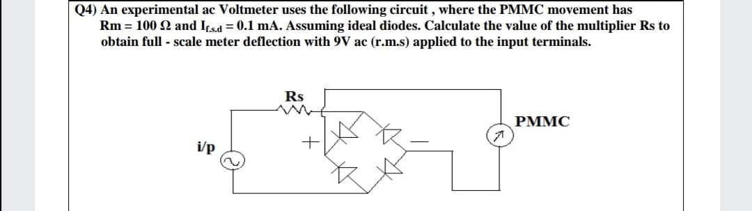 Q4) An experimental ac Voltmeter uses the following circuit , where the PMMC movement has
Rm = 100 2 and If.s.d = 0.1 mA. Assuming ideal diodes. Calculate the value of the multiplier Rs to
obtain full - scale meter deflection with 9V ac (r.m.s) applied to the input terminals.
Rs
PMMC
i/p
+

