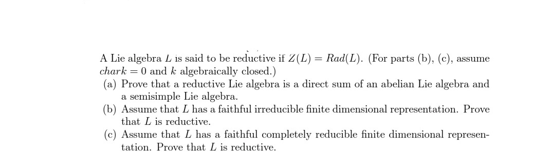 A Lie algebra L is said to be reductive if Z(L) = Rad(L). (For parts (b), (c), assume
chark = 0 and k algebraically closed.)
(a) Prove that a reductive Lie algebra is a direct sum of an abelian Lie algebra and
a semisimple Lie algebra.
(b) Assume that L has a faithful irreducible finite dimensional representation. Prove
that L is reductive.
(c) Assume that L has a faithful completely reducible finite dimensional represen-
tation. Prove that L is reductive.
