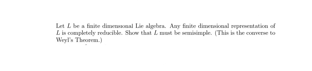 Let L be a finite dimensional Lie algebra. Any finite dimensional representation of
L is completely reducible. Show that L must be semisimple. (This is the converse to
Weyl's Theorem.)
